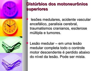 Distúrbios ddooss mmoottoonneeuurrôônniiooss 
ssuuppeerriioorreess 
 lleessõõeess mmeedduullaarreess,, aacciiddeennttee vvaassccuullaarr 
eenncceeffáálliiccoo,, ppaarraalliissiiaa cceerreebbrraall,, 
ttrraauummaattiissmmooss ccrraanniiaannooss,, eesscclleerroossee 
mmúúllttiippllaa ee ttuummoorreess.. 
 LLeessããoo mmeedduullaarr –– eemm uummaa lleessããoo 
mmeedduullaarr ccoommpplleettaa ttooddoo oo ccoonnttrroollee 
mmoottoorr ddeesscceennddeennttee éé ppeerrddiiddoo aabbaaiixxoo 
ddoo nníívveell ddaa lleessããoo.. PPooddee sseerr mmiissttaa.. 
 
