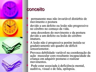ccoonncceeiittoo 
 ppeerrmmaanneennttee mmaass nnããoo iinnvvaarriiáávveell ddiissttúúrrbbiioo ddee 
mmoovviimmeennttoo ee ppoossttuurraa 
 ddeevviiddoo aa uumm ddeeffeeiittoo oouu lleessããoo nnããoo pprrooggrreessssiivvoo 
nnoo ccéérreebbrroo nnoo ccoommeeççoo ddaa vviiddaa.. 
 uummaa ddeessoorrddeemm ddoo mmoovviimmeennttoo ee ddaa ppoossttuurraa 
ddeevviiddoo aa uumm ddeeffeeiittoo oouu lleessããoo ddoo ccéérreebbrroo 
iimmaattuurroo.. 
 AA lleessããoo nnããoo éé pprrooggrreessssiivvaa ppoorréémm iinnssttaallaa--ssee 
ggrraaddaattiivvaammeennttee uumm qquuaaddrroo ddee ddééffiicciitt 
sseennssoorriioommoottoorr.. 
 PPrroovvooccaa ddeebbiilliiddaaddee vvaarriiáávveell nnaa ccoooorrddeennaaççããoo ddaa 
aaççããoo mmuussccuullaarr ccoomm rreessuullttaannttee iinnccaappaacciiddaaddee ddaa 
ccrriiaannççaa eemm aaddqquuiirriirr ppoossttuurraass ee rreeaalliizzaarr 
mmoovviimmeennttooss.. 
 PPooddee eessttaarr aassssoocciiaaddaa àà ddeeffiicciiêênncciiaa mmeennttaall,, 
aauuddiittiivvaa,, vviissuuaall ee ddee ffaallaa,, eeppiilleeppssiiaa.. 
 