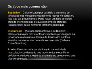 Os tipos mais comuns são:
Espástico – Caracterizado por paralisia e aumento de
tonicidade dos músculos resultante de lesões no córtex ou
nas vias daí provenientes. Pode haver um lado do corpo
afetado (hemiparésia), os quatro membros afetados
(tetraparésia) ou os membros inferiores (diplegia).
Disquinésia – (Atetose /Coreoatetos e ou Distonia) –
Caracterizada por movimentos involuntários e variações na
tonalidade muscular resultantes de lesões dos núcleos
situados no interior dos hemisférios cerebrais (Sistema
Extra-Piramidal).
Ataxia- Caracterizada por diminuição da tonicidade
muscular, incoordenação dos movimentos e equilíbrio
deficiente, devidos a lesão ou anomalia no cerebelo ou das
vias cerebelosas.
 