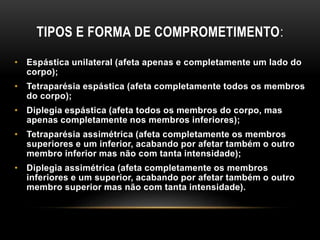 TIPOS E FORMA DE COMPROMETIMENTO:
• Espástica unilateral (afeta apenas e completamente um lado do
corpo);
• Tetraparésia espástica (afeta completamente todos os membros
do corpo);
• Diplegia espástica (afeta todos os membros do corpo, mas
apenas completamente nos membros inferiores);
• Tetraparésia assimétrica (afeta completamente os membros
superiores e um inferior, acabando por afetar também o outro
membro inferior mas não com tanta intensidade);
• Diplegia assimétrica (afeta completamente os membros
inferiores e um superior, acabando por afetar também o outro
membro superior mas não com tanta intensidade).
 