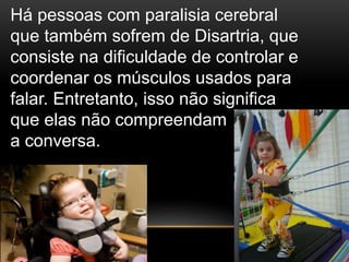 Há pessoas com paralisia cerebral
que também sofrem de Disartria, que
consiste na dificuldade de controlar e
coordenar os músculos usados para
falar. Entretanto, isso não significa
que elas não compreendam
a conversa.
 