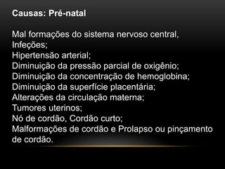Causas: Pré-natal
Mal formações do sistema nervoso central,
Infeções;
Hipertensão arterial;
Diminuição da pressão parcial de oxigênio;
Diminuição da concentração de hemoglobina;
Diminuição da superfície placentária;
Alterações da circulação materna;
Tumores uterinos;
Nó de cordão, Cordão curto;
Malformações de cordão e Prolapso ou pinçamento
de cordão.
 
