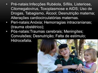 • Pré-natais:Infecções Rubéola, Sífilis, Listeriose,
Citomegalovirus, Toxoplasmose e AIDS; Uso de
Drogas, Tabagismo, Álcool; Desnutrição materna;
Alterações cardiocirculatórias maternas.
• Peri-natais:Anóxia; Hemorragias intracranianas;
(trauma obstétrico);
• Pós-natais:Traumas cerebrais; Meningites;
Convulsões; Desnutrição; Falta de estímulo;
Hidrocefalia.
 