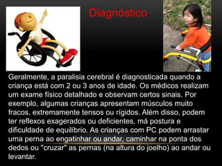 Diagnóstico
Geralmente, a paralisia cerebral é diagnosticada quando a
criança está com 2 ou 3 anos de idade. Os médicos realizam
um exame físico detalhado e observam certos sinais. Por
exemplo, algumas crianças apresentam músculos muito
fracos, extremamente tensos ou rígidos. Além disso, podem
ter reflexos exagerados ou deficientes, má postura e
dificuldade de equilíbrio. As crianças com PC podem arrastar
uma perna ao engatinhar ou andar, caminhar na ponta dos
dedos ou "cruzar" as pernas (na altura do joelho) ao andar ou
levantar.
 
