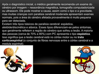 Após o diagnóstico inicial, o médico geralmente recomenda um exame do
cérebro por imagem – ressonância magnética, tomografia computadorizada
ou ultrassom. Ele pode mostrar a causa, assim como o tipo e a gravidade,
mas muitas crianças com paralisia cerebral moderada apresentam exames
normais, pois a área do cérebro afetada provavelmente é muito pequena
para ser detectada.
Existem três tipos básicos de paralisia cerebral: espástica,
atetóide/discinética e atáxica. Esses tipos diferenciam-se pelos sintomas,
que geralmente refletem a região do cérebro que sofreu a lesão. A maioria
das pessoas (cerca de 70% a 80%) com PC apresenta o tipo espástica.
Isso significa que a lesão cerebral está no córtex motor ou no trato
corticoespinhal (o conjunto de fibras nervosas entre o córtex cerebral e a
medula espinhal).
 