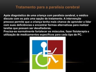 Tratamento para a paralisia cerebral
Após diagnóstico de uma criança com paralisia cerebral, o médico
discute com os pais uma opção de tratamento. A intervenção
precoce permite que a criança tenha mais chance de aprender a lidar
com suas deficiências e encontrar formas alternativas para realizar
tarefas que possam ser desafiadoras.
Precisa-se normalmente fortalecer os músculos, fazer fisioterapia e
utilização de medicamentos específicos para cada tipo de PC.
 