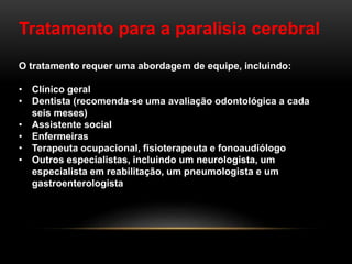 Tratamento para a paralisia cerebral
O tratamento requer uma abordagem de equipe, incluindo:
• Clínico geral
• Dentista (recomenda-se uma avaliação odontológica a cada
seis meses)
• Assistente social
• Enfermeiras
• Terapeuta ocupacional, fisioterapeuta e fonoaudiólogo
• Outros especialistas, incluindo um neurologista, um
especialista em reabilitação, um pneumologista e um
gastroenterologista
 