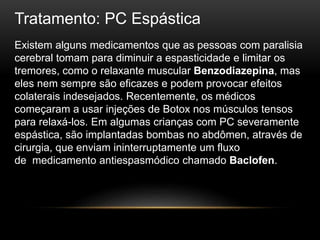 Tratamento: PC Espástica
Existem alguns medicamentos que as pessoas com paralisia
cerebral tomam para diminuir a espasticidade e limitar os
tremores, como o relaxante muscular Benzodiazepina, mas
eles nem sempre são eficazes e podem provocar efeitos
colaterais indesejados. Recentemente, os médicos
começaram a usar injeções de Botox nos músculos tensos
para relaxá-los. Em algumas crianças com PC severamente
espástica, são implantadas bombas no abdômen, através de
cirurgia, que enviam ininterruptamente um fluxo
de medicamento antiespasmódico chamado Baclofen.
 