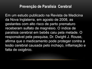 Prevenção de Paralisia Cerebral
Em um estudo publicado na Revista de Medicina
da Nova Inglaterra, em agosto de 2008, as
gestantes com alto risco de parto prematuro
receberam sulfato de magnésio. O índice de
paralisia cerebral em bebês caiu pela metade. O
responsável pela pesquisa, Dr. Dwight J. Rouse,
afirma que o medicamento pode proteger contra a
lesão cerebral causada pelo inchaço, inflamação e
falta de oxigênio.
 