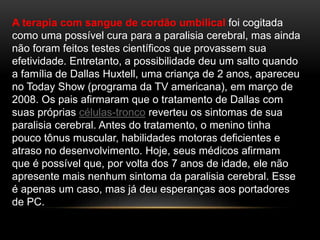 A terapia com sangue de cordão umbilical foi cogitada
como uma possível cura para a paralisia cerebral, mas ainda
não foram feitos testes científicos que provassem sua
efetividade. Entretanto, a possibilidade deu um salto quando
a família de Dallas Huxtell, uma criança de 2 anos, apareceu
no Today Show (programa da TV americana), em março de
2008. Os pais afirmaram que o tratamento de Dallas com
suas próprias células-tronco reverteu os sintomas de sua
paralisia cerebral. Antes do tratamento, o menino tinha
pouco tônus muscular, habilidades motoras deficientes e
atraso no desenvolvimento. Hoje, seus médicos afirmam
que é possível que, por volta dos 7 anos de idade, ele não
apresente mais nenhum sintoma da paralisia cerebral. Esse
é apenas um caso, mas já deu esperanças aos portadores
de PC.
 