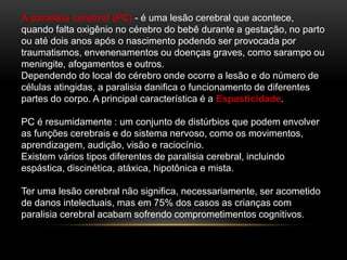 A paralisia cerebral (PC) - é uma lesão cerebral que acontece,
quando falta oxigênio no cérebro do bebê durante a gestação, no parto
ou até dois anos após o nascimento podendo ser provocada por
traumatismos, envenenamentos ou doenças graves, como sarampo ou
meningite, afogamentos e outros.
Dependendo do local do cérebro onde ocorre a lesão e do número de
células atingidas, a paralisia danifica o funcionamento de diferentes
partes do corpo. A principal característica é a Espasticidade.
PC é resumidamente : um conjunto de distúrbios que podem envolver
as funções cerebrais e do sistema nervoso, como os movimentos,
aprendizagem, audição, visão e raciocínio.
Existem vários tipos diferentes de paralisia cerebral, incluindo
espástica, discinética, atáxica, hipotônica e mista.
Ter uma lesão cerebral não significa, necessariamente, ser acometido
de danos intelectuais, mas em 75% dos casos as crianças com
paralisia cerebral acabam sofrendo comprometimentos cognitivos.
 