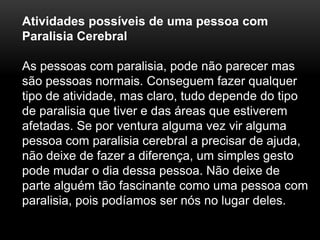 Atividades possíveis de uma pessoa com
Paralisia Cerebral
As pessoas com paralisia, pode não parecer mas
são pessoas normais. Conseguem fazer qualquer
tipo de atividade, mas claro, tudo depende do tipo
de paralisia que tiver e das áreas que estiverem
afetadas. Se por ventura alguma vez vir alguma
pessoa com paralisia cerebral a precisar de ajuda,
não deixe de fazer a diferença, um simples gesto
pode mudar o dia dessa pessoa. Não deixe de
parte alguém tão fascinante como uma pessoa com
paralisia, pois podíamos ser nós no lugar deles.
 