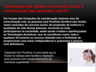 Tecnologias que ajudam na inclusão social e
comunicação dos pacientes com PC
Em função das limitações de coordenação motoras e/ou de
comunicação oral, as pessoas com Paralisia Cerebral são muitas
vezes excluídas do convívio social. No propósito de melhorar a
qualidade de vida destas pessoas, tornando-as mais
participativas na sociedade, estão sendo criadas e aperfeiçoadas
as Tecnologias Assistivas, que se constituem como: toda e
qualquer ferramenta ou recurso utilizado com a finalidade de
proporcionar uma maior independência e autonomia à pessoa
com deficiência.
Capacete com Ponteira: é uma haste que é
fixada na cabeça para facilitar a digitação
para pessoas com comprometimento de
membros superiores.
 