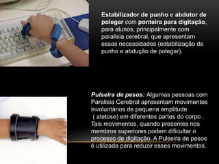 Estabilizador de punho e abdutor de
polegar com ponteira para digitação,
para alunos, principalmente com
paralisia cerebral, que apresentam
essas necessidades (estabilização de
punho e abdução de polegar).
Pulseira de pesos: Algumas pessoas com
Paralisia Cerebral apresentam movimentos
involuntários de pequena amplitude
( atetose) em diferentes partes do corpo .
Tais movimentos, quando presentes nos
membros superiores podem dificultar o
processo de digitação. A Pulseira de pesos
é utilizada para reduzir esses movimentos.
 