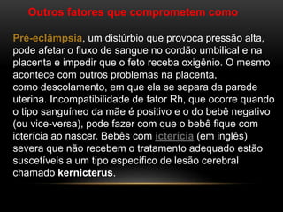Outros fatores que comprometem como
Pré-eclâmpsia, um distúrbio que provoca pressão alta,
pode afetar o fluxo de sangue no cordão umbilical e na
placenta e impedir que o feto receba oxigênio. O mesmo
acontece com outros problemas na placenta,
como descolamento, em que ela se separa da parede
uterina. Incompatibilidade de fator Rh, que ocorre quando
o tipo sanguíneo da mãe é positivo e o do bebê negativo
(ou vice-versa), pode fazer com que o bebê fique com
icterícia ao nascer. Bebês com icterícia (em inglês)
severa que não recebem o tratamento adequado estão
suscetíveis a um tipo específico de lesão cerebral
chamado kernicterus.
 
