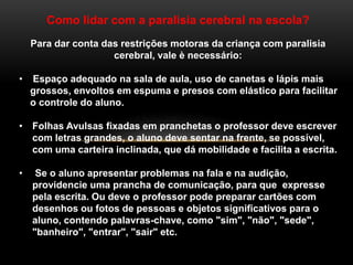 Como lidar com a paralisia cerebral na escola?
Para dar conta das restrições motoras da criança com paralisia
cerebral, vale è necessário:
• Espaço adequado na sala de aula, uso de canetas e lápis mais
grossos, envoltos em espuma e presos com elástico para facilitar
o controle do aluno.
• Folhas Avulsas fixadas em pranchetas o professor deve escrever
com letras grandes, o aluno deve sentar na frente, se possível,
com uma carteira inclinada, que dá mobilidade e facilita a escrita.
• Se o aluno apresentar problemas na fala e na audição,
providencie uma prancha de comunicação, para que expresse
pela escrita. Ou deve o professor pode preparar cartões com
desenhos ou fotos de pessoas e objetos significativos para o
aluno, contendo palavras-chave, como "sim", "não", "sede",
"banheiro", "entrar", "sair" etc.
 