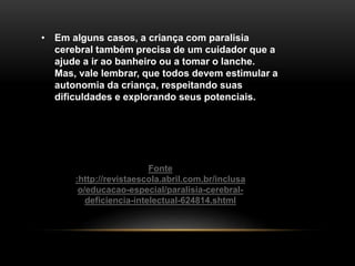 • Em alguns casos, a criança com paralisia
cerebral também precisa de um cuidador que a
ajude a ir ao banheiro ou a tomar o lanche.
Mas, vale lembrar, que todos devem estimular a
autonomia da criança, respeitando suas
dificuldades e explorando seus potenciais.
Fonte
:http://revistaescola.abril.com.br/inclusa
o/educacao-especial/paralisia-cerebral-
deficiencia-intelectual-624814.shtml
 