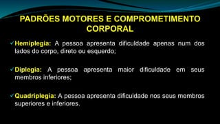PADRÕES MOTORES E COMPROMETIMENTO
CORPORAL
Hemiplegia: A pessoa apresenta dificuldade apenas num dos
lados do corpo, direto ou esquerdo;
Diplegia: A pessoa apresenta maior dificuldade em seus
membros inferiores;
Quadriplegia: A pessoa apresenta dificuldade nos seus membros
superiores e inferiores.
 