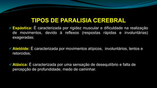 TIPOS DE PARALISIA CEREBRAL
 Espástica: É caracterizada por rigidez muscular e dificuldade na realização
de movimentos, devido à reflexos (respostas rápidas e involuntárias)
exageradas;
 Atetóide: É caracterizada por movimentos atípicos, involuntários, lentos e
retorcidos;
 Atáxica: É caracterizada por uma sensação de desequilíbrio e falta de
percepção de profundidade, medo de caminhar.
 