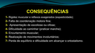 CONSEQUÊNCIAS
1- Rigidez muscular e reflexos exagerados (espasticidade);
2- Falta de coordenação motora fina;
3- Apresentação de escoliose ou cifose;
4- Dificuldade ao caminhar (praticar marcha);
5- Encurtamento muscular;
6- Realização de movimentos involuntários;
7- Perda de equilíbrio e dificuldade em alcançar o ortostatismo.
 