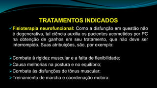TRATAMENTOS INDICADOS
Fisioterapia neurofuncional: Como a disfunção em questão não
é degenerativa, tal ciência auxilia os pacientes acometidos por PC
na obtenção de ganhos em seu tratamento, que não deve ser
interrompido. Suas atribuições, são, por exemplo:
Combate à rigidez muscular e a falta de flexibilidade;
Causa melhorias na postura e no equilíbrio;
Combate às disfunções de tônus muscular;
Treinamento de marcha e coordenação motora.
 