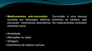 Medicamentos anti-convulsão: Convulsão é uma doença
causada por descargas elétricas anormais no cérebro, que
provocam movimentos desordeiros. Os medicamentos controlam
sintomas como:
Ansiedade;
Alterações na visão;
Vertigem;
Estranheza de hábitos comuns.
 