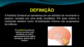 DEFINIÇÃO
A Paralisia Cerebral se caracteriza por um distúrbio de movimento e
postura, causado por uma lesão encefálica. Por esse motivo, é
conhecida também como: Encefalopatia Crônica não progressiva
da infância.
O encéfalo faz parte do
sistema nervoso, está
localizado no crânio,
apresentando três órgãos
principais, dentre eles: o
cérebro.
 