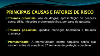 PRINCIPAIS CAUSAS E FATORES DE RISCO
Traumas pré-natais: uso de drogas; apresentação de doenças
como: sífilis, infecções e citomegalovírus, por parte da gestante.
Traumas pós-natais: quedas; meningite bacteriana e traumas
cranianos;
Prematuridade: A prematuridade ocorre naqueles bebês que
nascem antes de completar 37 semanas de gestação completas.
 