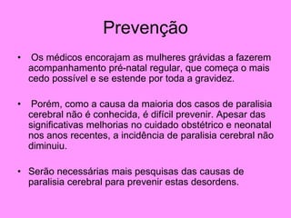 Prevenção
• Os médicos encorajam as mulheres grávidas a fazerem
acompanhamento pré-natal regular, que começa o mais
cedo possível e se estende por toda a gravidez.
• Porém, como a causa da maioria dos casos de paralisia
cerebral não é conhecida, é difícil prevenir. Apesar das
significativas melhorias no cuidado obstétrico e neonatal
nos anos recentes, a incidência de paralisia cerebral não
diminuiu.
• Serão necessárias mais pesquisas das causas de
paralisia cerebral para prevenir estas desordens.
 