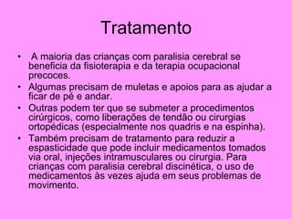 Tratamento
• A maioria das crianças com paralisia cerebral se
beneficia da fisioterapia e da terapia ocupacional
precoces.
• Algumas precisam de muletas e apoios para as ajudar a
ficar de pé e andar.
• Outras podem ter que se submeter a procedimentos
cirúrgicos, como liberações de tendão ou cirurgias
ortopédicas (especialmente nos quadris e na espinha).
• Também precisam de tratamento para reduzir a
espasticidade que pode incluir medicamentos tomados
via oral, injeções intramusculares ou cirurgia. Para
crianças com paralisia cerebral discinética, o uso de
medicamentos às vezes ajuda em seus problemas de
movimento.
 