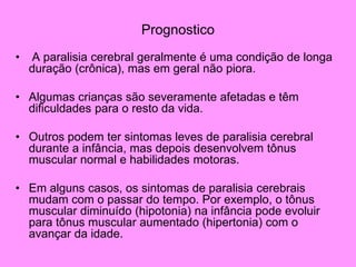 Prognostico
• A paralisia cerebral geralmente é uma condição de longa
duração (crônica), mas em geral não piora.
• Algumas crianças são severamente afetadas e têm
dificuldades para o resto da vida.
• Outros podem ter sintomas leves de paralisia cerebral
durante a infância, mas depois desenvolvem tônus
muscular normal e habilidades motoras.
• Em alguns casos, os sintomas de paralisia cerebrais
mudam com o passar do tempo. Por exemplo, o tônus
muscular diminuído (hipotonia) na infância pode evoluir
para tônus muscular aumentado (hipertonia) com o
avançar da idade.
 