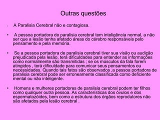 Outras questões
• A Paralisia Cerebral não e contagiosa.
• A pessoa portadora de paralisia cerebral tem inteligência normal, a não
ser que a lesão tenha afetado áreas do cérebro responsáveis pelo
pensamento e pela memória.
• Se a pessoa portadora de paralisia cerebral tiver sua visão ou audição
prejudicada pela lesão, terá dificuldades para entender as informações
como normalmente são transmitidas ; se os músculos da fala forem
atingidos , terá dificuldade para comunicar seus pensamentos ou
necessidades. Quando tais fatos são observados ,a pessoa portadora de
paralisia cerebral pode ser erroneamente classificada como deficiente
mental ou não inteligente.
• Homens e mulheres portadores de paralisia cerebral podem ter filhos
como qualquer outra pessoa. As características dos óvulos e dos
espermatozóides, bem como a estrutura dos órgãos reprodutores não
são afetados pela lesão cerebral .
 