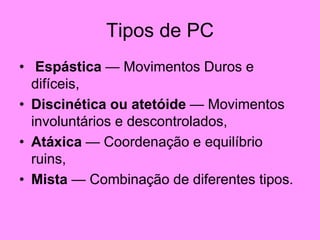 Tipos de PC
• Espástica — Movimentos Duros e
difíceis,
• Discinética ou atetóide — Movimentos
involuntários e descontrolados,
• Atáxica — Coordenação e equilíbrio
ruins,
• Mista — Combinação de diferentes tipos.
 
