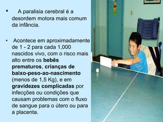 • A paralisia cerebral é a
desordem motora mais comum
da infância.
• Acontece em aproximadamente
de 1 - 2 para cada 1,000
nascidos vivo, com o risco mais
alto entre os bebês
prematuros, crianças de
baixo-peso-ao-nascimento
(menos de 1,5 Kg), e em
gravidezes complicadas por
infecções ou condições que
causam problemas com o fluxo
de sangue para o útero ou para
a placenta.
 