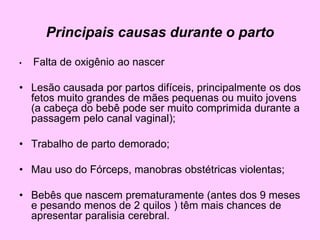 Principais causas durante o parto
• Falta de oxigênio ao nascer
• Lesão causada por partos difíceis, principalmente os dos
fetos muito grandes de mães pequenas ou muito jovens
(a cabeça do bebê pode ser muito comprimida durante a
passagem pelo canal vaginal);
• Trabalho de parto demorado;
• Mau uso do Fórceps, manobras obstétricas violentas;
• Bebês que nascem prematuramente (antes dos 9 meses
e pesando menos de 2 quilos ) têm mais chances de
apresentar paralisia cerebral.
 