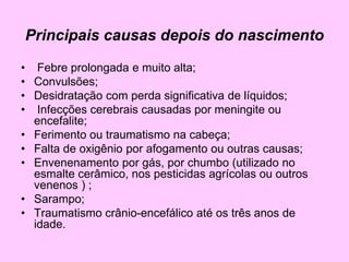 Principais causas depois do nascimento
• Febre prolongada e muito alta;
• Convulsões;
• Desidratação com perda significativa de líquidos;
• Infecções cerebrais causadas por meningite ou
encefalite;
• Ferimento ou traumatismo na cabeça;
• Falta de oxigênio por afogamento ou outras causas;
• Envenenamento por gás, por chumbo (utilizado no
esmalte cerâmico, nos pesticidas agrícolas ou outros
venenos ) ;
• Sarampo;
• Traumatismo crânio-encefálico até os três anos de
idade.
 