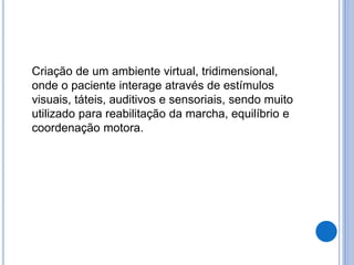 Criação de um ambiente virtual, tridimensional,
onde o paciente interage através de estímulos
visuais, táteis, auditivos e sensoriais, sendo muito
utilizado para reabilitação da marcha, equilíbrio e
coordenação motora.
 