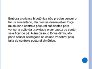 Embora a criança hipotônica não precise vencer o
tônus aumentado, ela precisa desenvolver força
muscular e controle postural suficientes para
vencer a ação da gravidade e ser capaz de sentar-
se e ficar de pé. Além disso, o tônus diminuído
pode causar alterações na coluna vertebral pela
falta de controle postural simétrico.
 