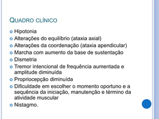 QUADRO CLÍNICO
 Hipotonia
 Alterações do equilíbrio (ataxia axial)
 Alterações da coordenação (ataxia apendicular)
 Marcha com aumento da base de sustentação
 Dismetria
 Tremor intencional de frequência aumentada e
amplitude diminuída
 Propriocepção diminuída
 Dificuldade em escolher o momento oportuno e a
sequência da iniciação, manutenção e término da
atividade muscular
 Nistagmo.
 