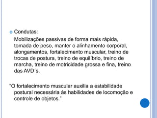  Condutas:
Mobilizações passivas de forma mais rápida,
tomada de peso, manter o alinhamento corporal,
alongamentos, fortalecimento muscular, treino de
trocas de postura, treino de equilíbrio, treino de
marcha, treino de motricidade grossa e fina, treino
das AVD´s.
“O fortalecimento muscular auxilia a estabilidade
postural necessária às habilidades de locomoção e
controle de objetos.”
 