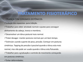CRIANÇA COM ESPASMOS DISTÔNICOS:
Inibição dos espasmos- pura inibição.
Trabalhar para obter atividade normal e ajustes para conseguir
alinhamento da cabeça, tronco e membros.
Desenvolver um tônus postural mais normal.
Tratar devagar- manter posturas normais por um bom tempo.
Estimular usando suporte de peso, pressão. Começar em posturas
simétricas. Tapping de pressão é possível quando o tônus esta mais
normal, mas não pode ser usado quando o tônus esta flutuando.
Trabalhar para a graduação e controle do movimento começando
em posturas simétricas.
Evitar deformidades.
 