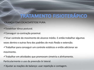 Estabilizar tônus postural.
Conseguir co-contração proximal.
Visar controle do movimento de alcance médio. E então trabalhar algumas
vezes dentro e outras fora dos padrões de mais flexão e extensão.
Trabalhar para conseguir um controle estáticos e então adicionar ao
movimento.
Trabalhar em atividades que promovam simetria e alinhamento.
Particularmente o uso da preensão bi lateral.
Ajustar as reações de balanço: usar repetição e contagem.
CRIANÇA COM COCACOATETOSE PURA:
 