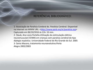 REFERÊNCIAL BIBLIOGRÁFICO:
1- Associação de Paralisia Cerebral do. Paralisia Cerebral. Disponível
na internet via WWW URL: <http://www.apcb.org.br/paralisia.asp>
Capturado em 06/10/2016 ás 21h: 53 min.
2- Staub, Ana Lúcia Portella.Utilização da estimulação elétrica
neuromuscular( EENM) em crianças com paralisia cerebral do tipo
diplegia espástica. Universidade Federal do Rio Grande do Sul. 2005
3- Sonia Macero, tratamento neuroevolutivo.Porto
Alegre.2002/2003
 