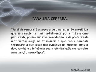 PARALISIA CEREBRAL
“Paralisia cerebral é a sequela de uma agressão encefálica,
que se caracteriza primordialmente por um transtorno
persistente, porém não invariável do tônus, da postura e do
movimento; surge na 1° infância e que não é somente
secundária a esta lesão não evolutiva do encéfalo, mas se
deve também a influência que a referida lesão exerce sobre
a maturação neurológica”.
BORDAS e col. 1966
 