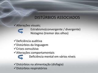 DISTÚRBIOS ASSOCIADOS
Alterações visuais;
Estrabismo(convergente / divergente)
Nistagmo (tremor dos olhos)
Deficiência auditiva
Distúrbios da linguagem
Crises convulsiva
Alterações comportamentais
Deficiência mental em vários níveis
Distúrbios na alimentação (disfagia)
Distúrbios respiratórios
 