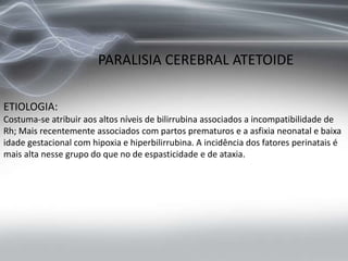 PARALISIA CEREBRAL ATETOIDE
ETIOLOGIA:
Costuma-se atribuir aos altos níveis de bilirrubina associados a incompatibilidade de
Rh; Mais recentemente associados com partos prematuros e a asfixia neonatal e baixa
idade gestacional com hipoxia e hiperbilirrubina. A incidência dos fatores perinatais é
mais alta nesse grupo do que no de espasticidade e de ataxia.
 