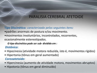Tipo Discinético: caracterizado pelos seguintes itens:
•padrões anormais de postura e/ou movimento.
•movimentos involuntários, incontrolados, recorrentes,
ocasionalmente estereotipados.
O tipo discinético pode ser sub- dividido em :
Distônico:
• Hipocinesia (atividade motora reduzida, isto é, movimentos rígidos)
• Hipertonia (tônus em geral aumentado)
Coreoatetoide:
• Hipercinesia (aumento de atividade motora, movimentos abruptos)
• Hipotonia (tônus em geral diminuído)
PARALISIA CEREBRAL ATETOIDE
 