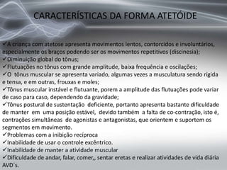 CARACTERÍSTICAS DA FORMA ATETÓIDE
A criança com atetose apresenta movimentos lentos, contorcidos e involuntários,
especialmente os braços podendo ser os movimentos repetitivos (discinesia);
Diminuição global do tônus;
Flutuações no tônus com grande amplitude, baixa frequência e oscilações;
O tônus muscular se apresenta variado, algumas vezes a musculatura sendo rígida
e tensa, e em outras, frouxas e moles;
Tônus muscular instável e flutuante, porem a amplitude das flutuações pode variar
de caso para caso, dependendo da gravidade;
Tônus postural de sustentação deficiente, portanto apresenta bastante dificuldade
de manter em uma posição estável, devido também a falta de co-contração, isto é,
contrações simultâneas de agonistas e antagonistas, que orientem e suportem os
segmentos em movimento.
Problemas com a inibição recíproca
Inabilidade de usar o controle excêntrico.
Inabilidade de manter a atividade muscular
Dificuldade de andar, falar, comer,, sentar eretas e realizar atividades de vida diária
AVD´s.
 