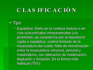 CLASIFICACIÓN Tipo Espástica: Daño en la corteza motora o en vías subcorticales intracerebrales (vía piramidal), se caracteríza por la hipertonía rígida o espástica, control limitado de la musculatura del cuello, falta de coordinación entre la musculatura intraoral, perioral y masticatoria, con alteración de masticación, deglusión y fonación. Es la forma más habitual (70%). 