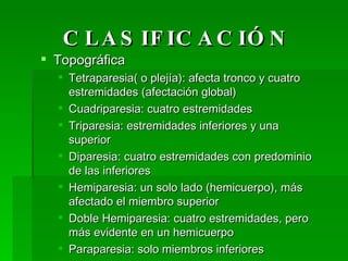 CLASIFICACIÓN Topográfica Tetraparesia( o plejía): afecta tronco y cuatro estremidades (afectación global) Cuadriparesia: cuatro estremidades Triparesia: estremidades inferiores y una superior Diparesia: cuatro estremidades con predominio de las inferiores Hemiparesia: un solo lado (hemicuerpo), más afectado el miembro superior Doble Hemiparesia: cuatro estremidades, pero más evidente en un hemicuerpo Paraparesia: solo miembros inferiores Monoparesia: un solo miembro 